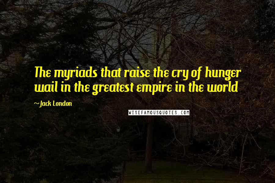 Jack London Quotes: The myriads that raise the cry of hunger wail in the greatest empire in the world