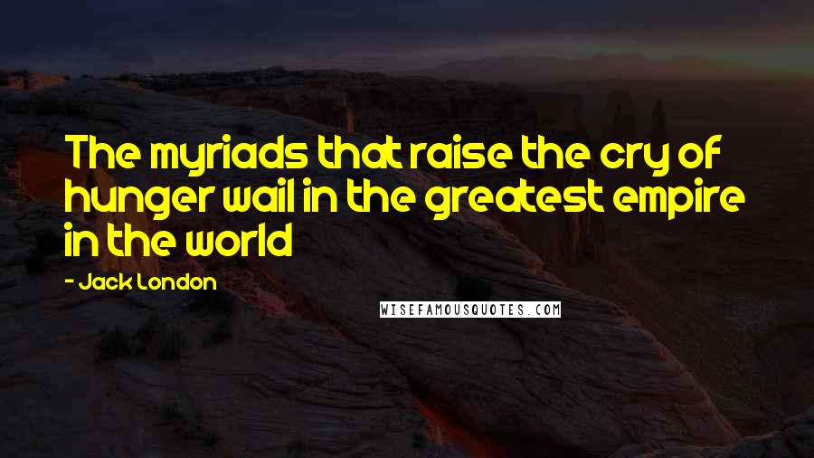 Jack London Quotes: The myriads that raise the cry of hunger wail in the greatest empire in the world