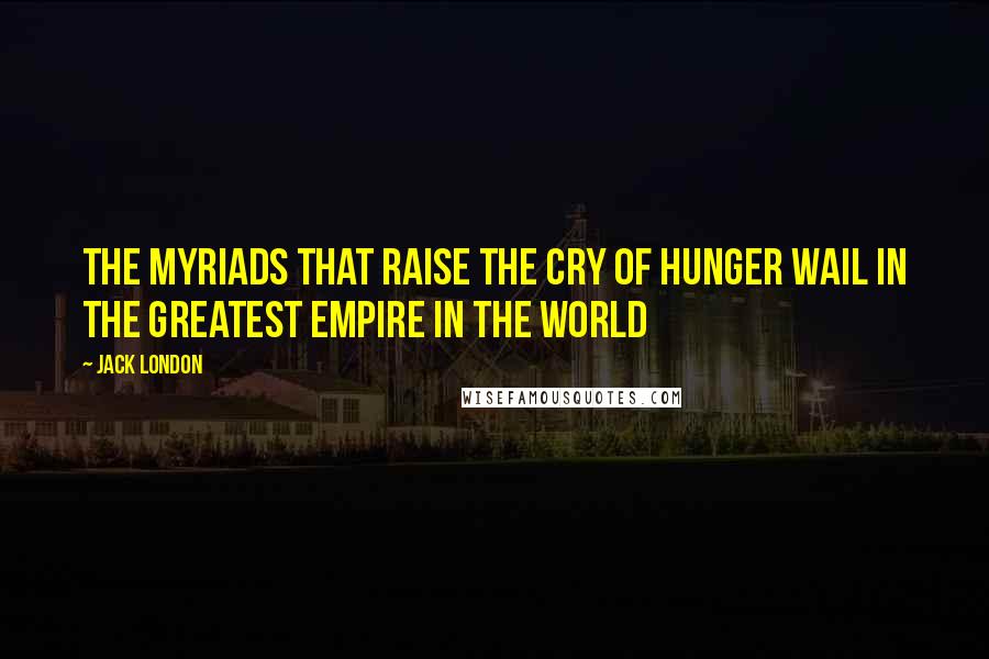 Jack London Quotes: The myriads that raise the cry of hunger wail in the greatest empire in the world