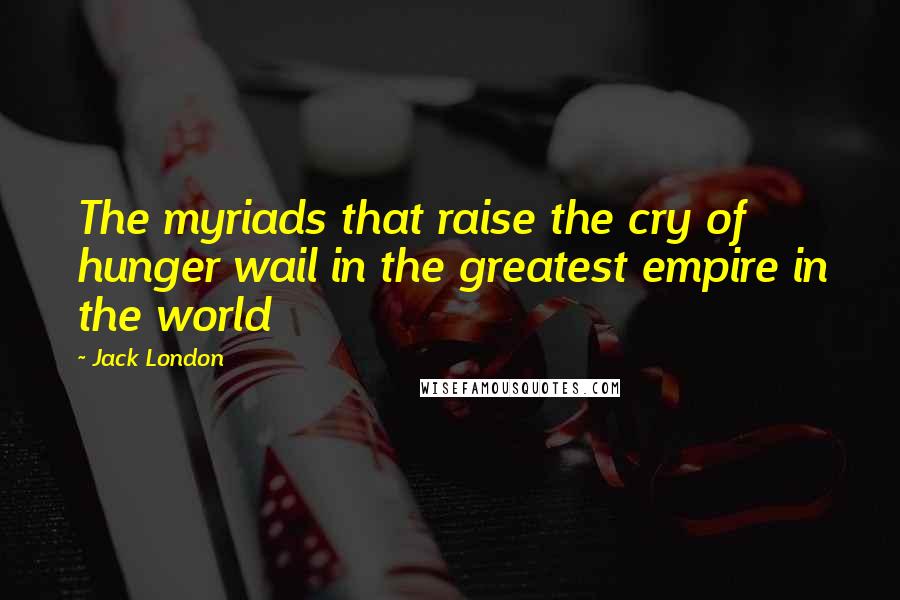 Jack London Quotes: The myriads that raise the cry of hunger wail in the greatest empire in the world