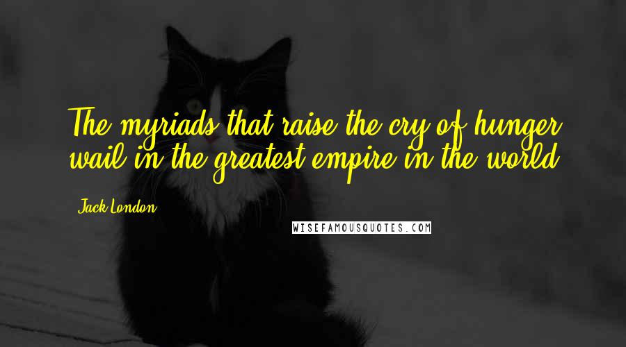 Jack London Quotes: The myriads that raise the cry of hunger wail in the greatest empire in the world