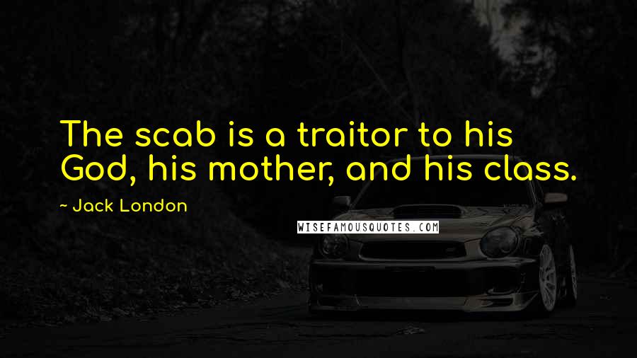 Jack London Quotes: The scab is a traitor to his God, his mother, and his class.