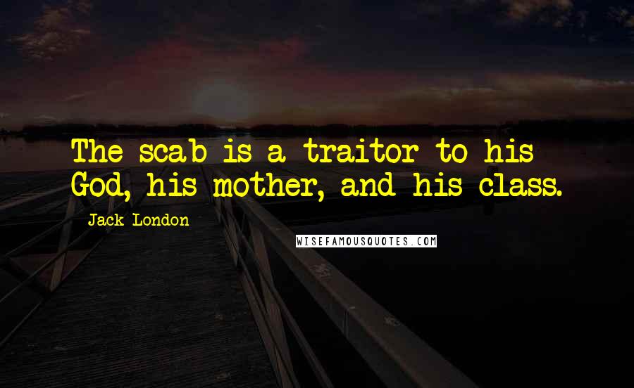 Jack London Quotes: The scab is a traitor to his God, his mother, and his class.