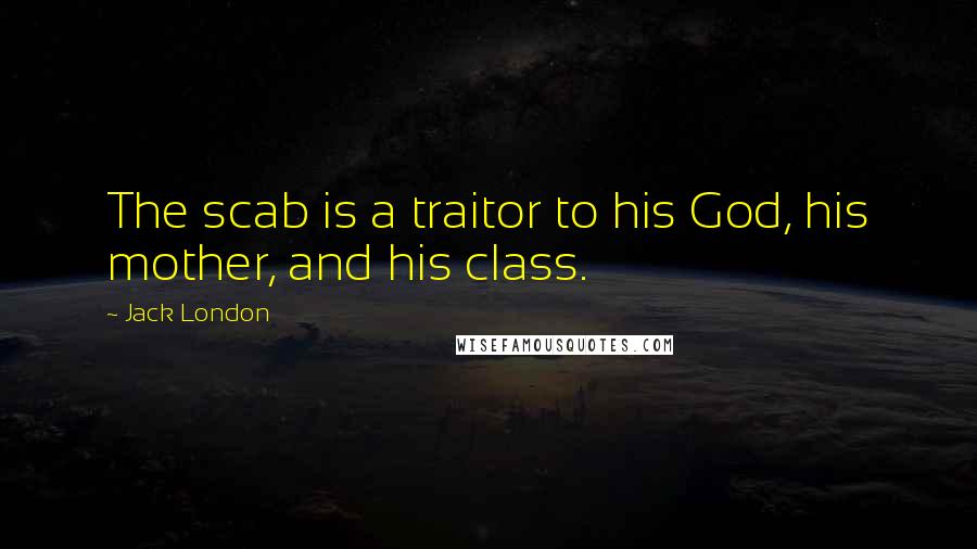 Jack London Quotes: The scab is a traitor to his God, his mother, and his class.