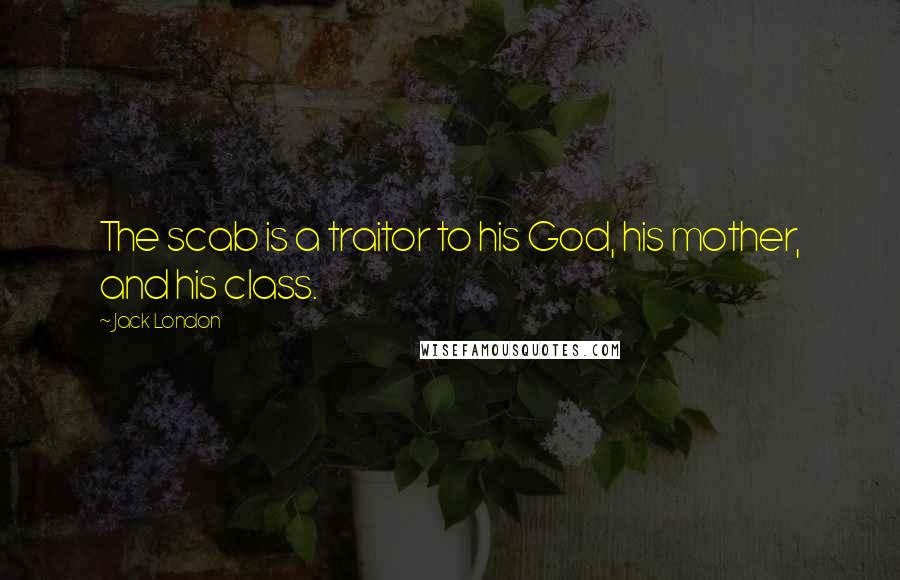 Jack London Quotes: The scab is a traitor to his God, his mother, and his class.