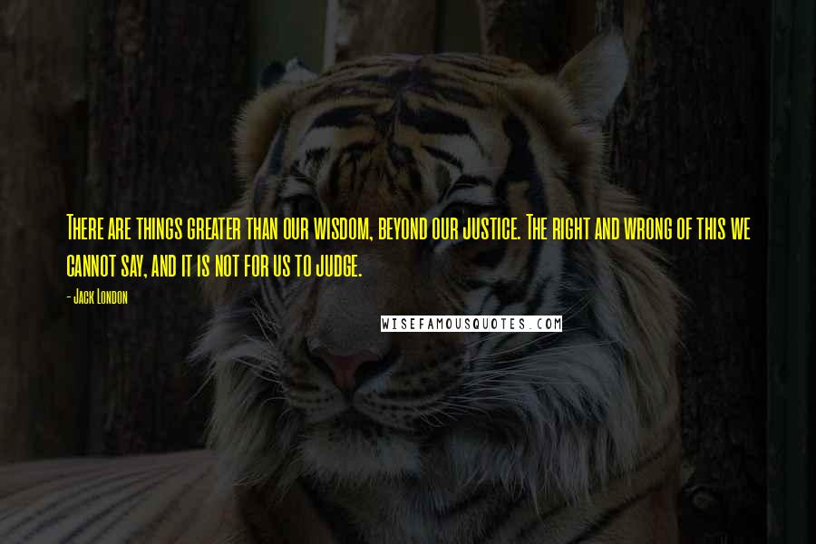 Jack London Quotes: There are things greater than our wisdom, beyond our justice. The right and wrong of this we cannot say, and it is not for us to judge.