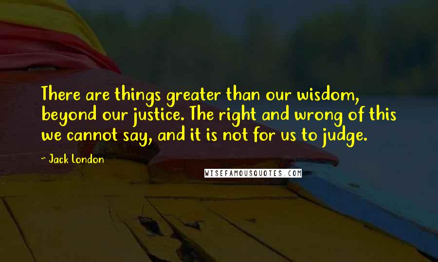 Jack London Quotes: There are things greater than our wisdom, beyond our justice. The right and wrong of this we cannot say, and it is not for us to judge.