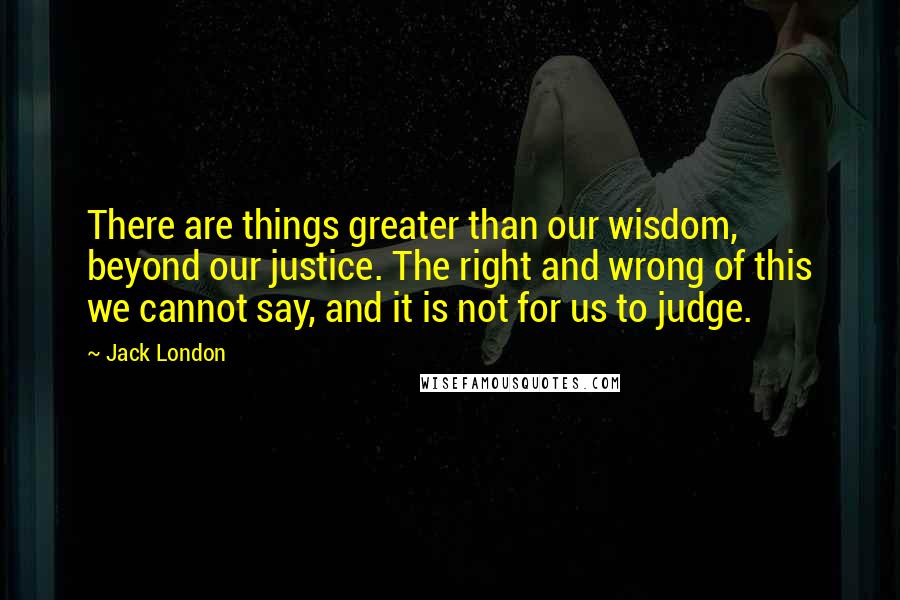 Jack London Quotes: There are things greater than our wisdom, beyond our justice. The right and wrong of this we cannot say, and it is not for us to judge.