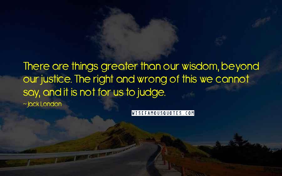 Jack London Quotes: There are things greater than our wisdom, beyond our justice. The right and wrong of this we cannot say, and it is not for us to judge.