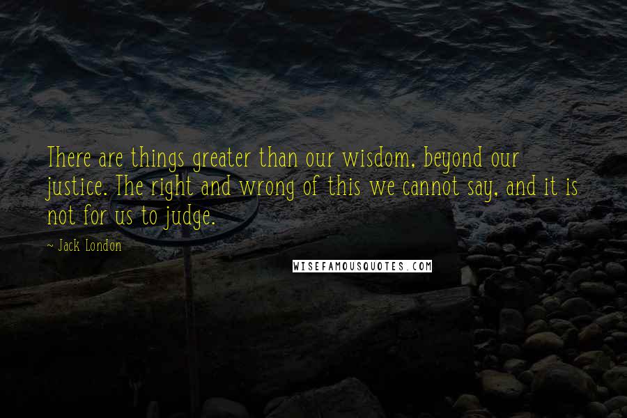 Jack London Quotes: There are things greater than our wisdom, beyond our justice. The right and wrong of this we cannot say, and it is not for us to judge.