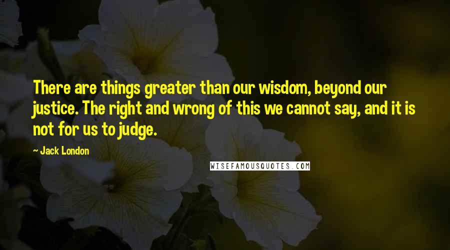 Jack London Quotes: There are things greater than our wisdom, beyond our justice. The right and wrong of this we cannot say, and it is not for us to judge.