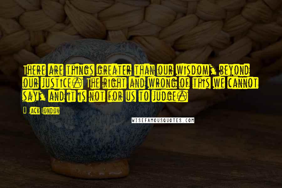 Jack London Quotes: There are things greater than our wisdom, beyond our justice. The right and wrong of this we cannot say, and it is not for us to judge.