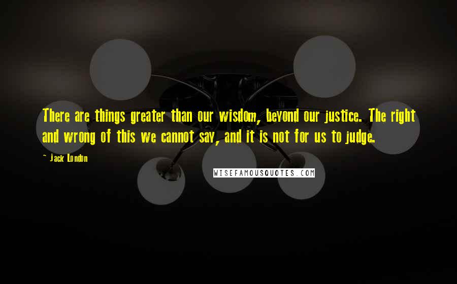 Jack London Quotes: There are things greater than our wisdom, beyond our justice. The right and wrong of this we cannot say, and it is not for us to judge.