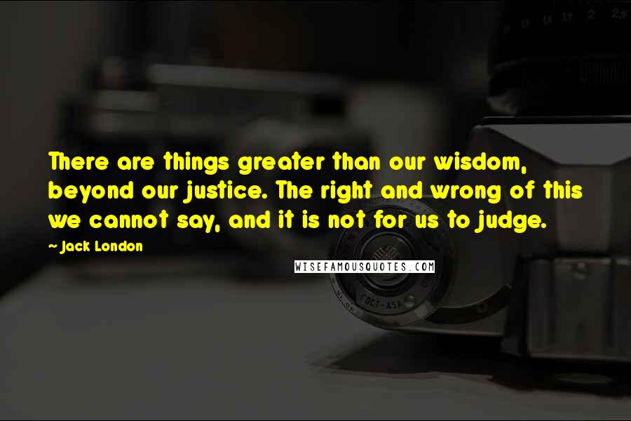 Jack London Quotes: There are things greater than our wisdom, beyond our justice. The right and wrong of this we cannot say, and it is not for us to judge.