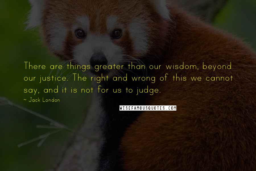 Jack London Quotes: There are things greater than our wisdom, beyond our justice. The right and wrong of this we cannot say, and it is not for us to judge.