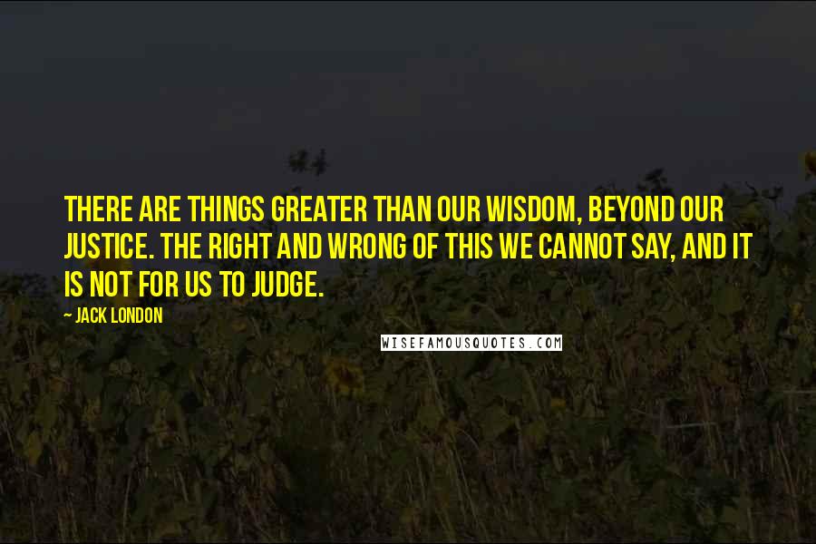 Jack London Quotes: There are things greater than our wisdom, beyond our justice. The right and wrong of this we cannot say, and it is not for us to judge.