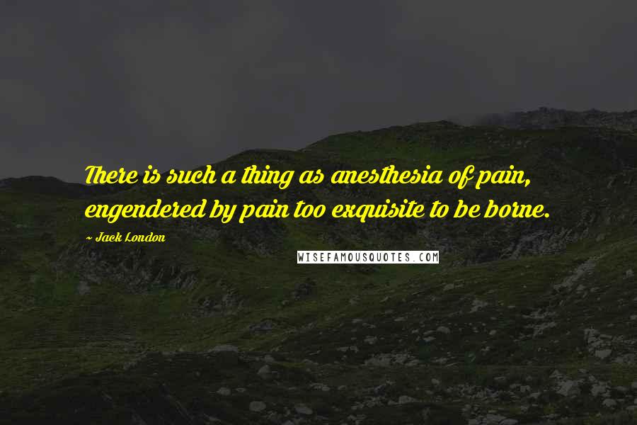 Jack London Quotes: There is such a thing as anesthesia of pain, engendered by pain too exquisite to be borne.