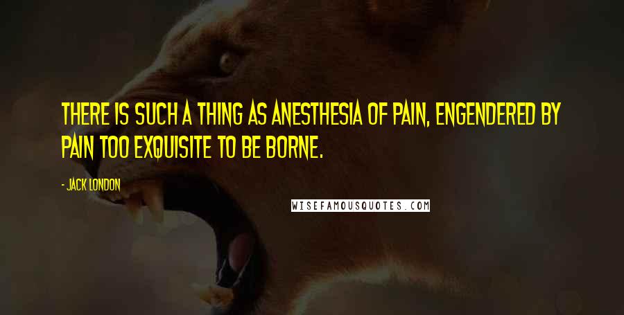 Jack London Quotes: There is such a thing as anesthesia of pain, engendered by pain too exquisite to be borne.