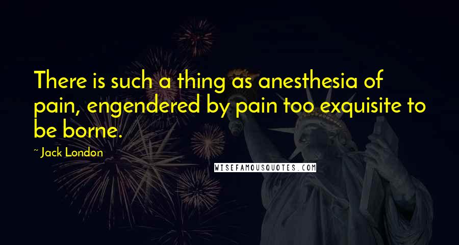 Jack London Quotes: There is such a thing as anesthesia of pain, engendered by pain too exquisite to be borne.