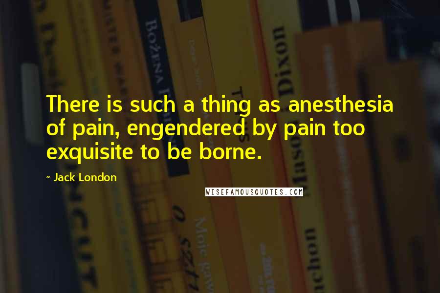 Jack London Quotes: There is such a thing as anesthesia of pain, engendered by pain too exquisite to be borne.