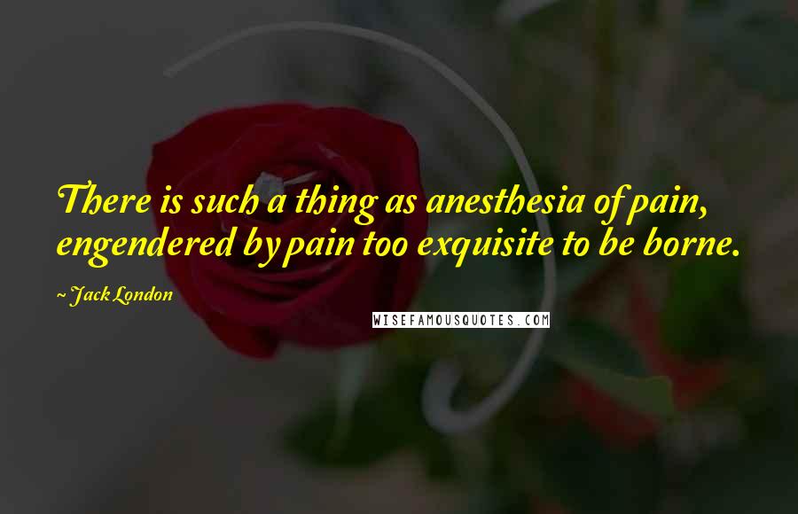 Jack London Quotes: There is such a thing as anesthesia of pain, engendered by pain too exquisite to be borne.