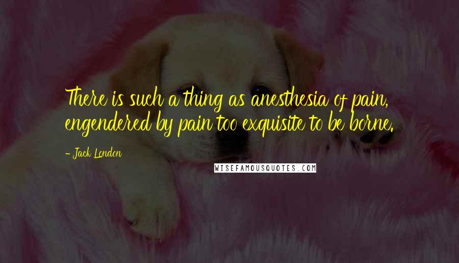 Jack London Quotes: There is such a thing as anesthesia of pain, engendered by pain too exquisite to be borne.