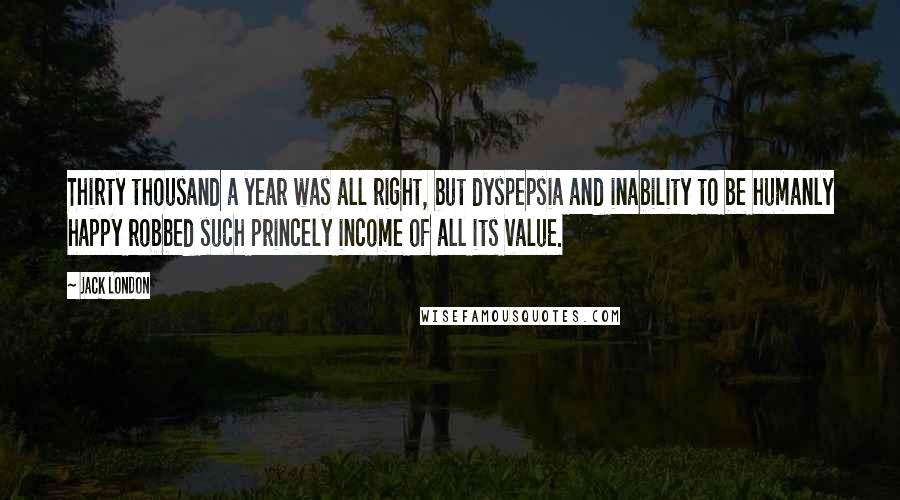 Jack London Quotes: Thirty thousand a year was all right, but dyspepsia and inability to be humanly happy robbed such princely income of all its value.