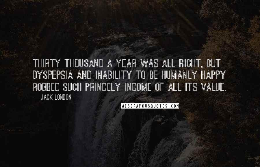 Jack London Quotes: Thirty thousand a year was all right, but dyspepsia and inability to be humanly happy robbed such princely income of all its value.