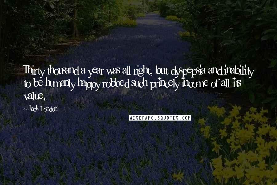 Jack London Quotes: Thirty thousand a year was all right, but dyspepsia and inability to be humanly happy robbed such princely income of all its value.