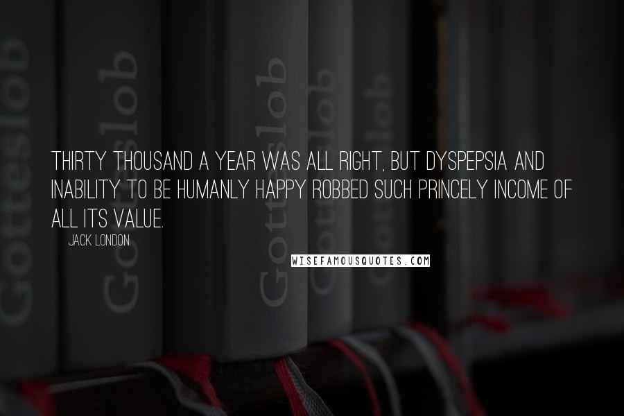 Jack London Quotes: Thirty thousand a year was all right, but dyspepsia and inability to be humanly happy robbed such princely income of all its value.