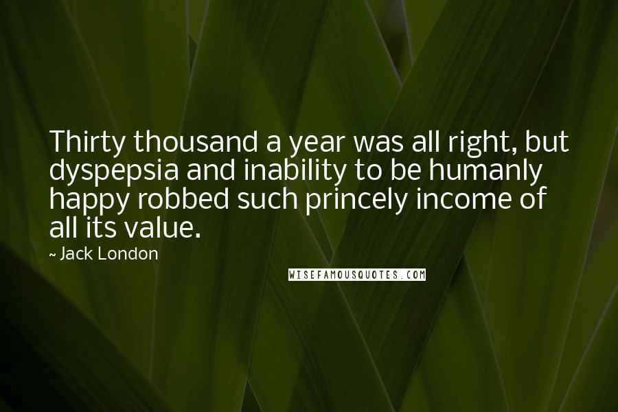 Jack London Quotes: Thirty thousand a year was all right, but dyspepsia and inability to be humanly happy robbed such princely income of all its value.