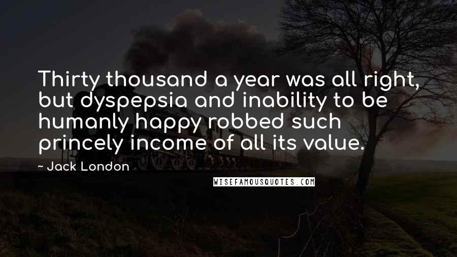 Jack London Quotes: Thirty thousand a year was all right, but dyspepsia and inability to be humanly happy robbed such princely income of all its value.