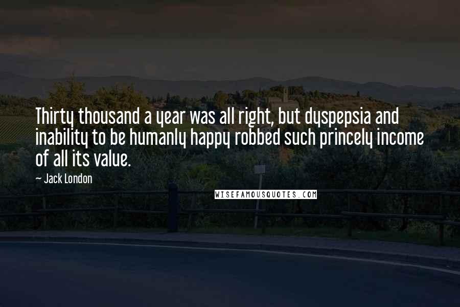 Jack London Quotes: Thirty thousand a year was all right, but dyspepsia and inability to be humanly happy robbed such princely income of all its value.