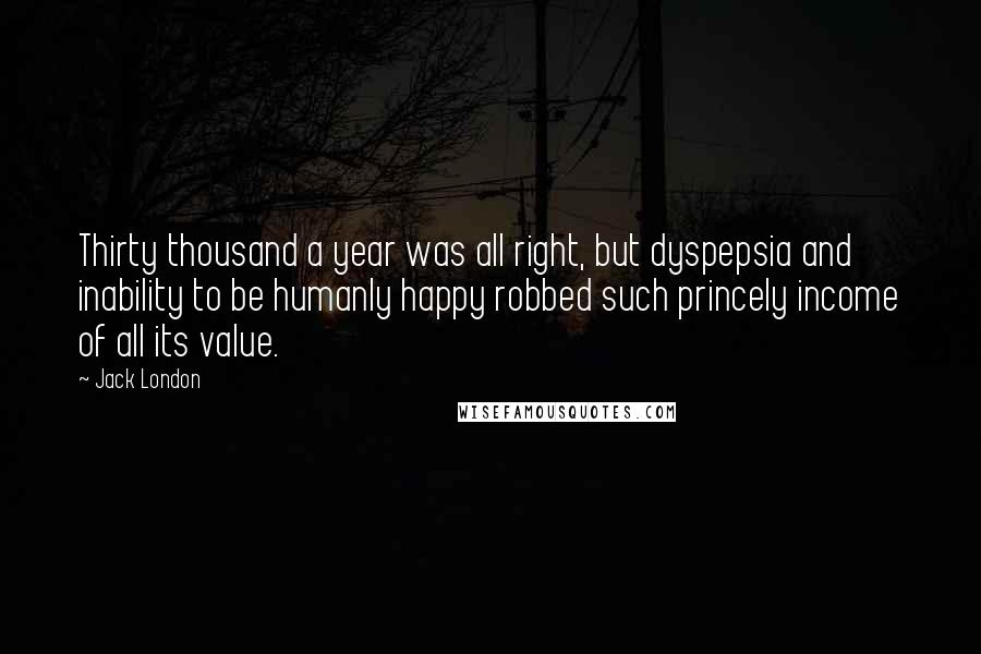 Jack London Quotes: Thirty thousand a year was all right, but dyspepsia and inability to be humanly happy robbed such princely income of all its value.