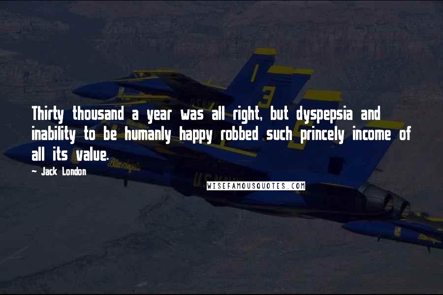 Jack London Quotes: Thirty thousand a year was all right, but dyspepsia and inability to be humanly happy robbed such princely income of all its value.