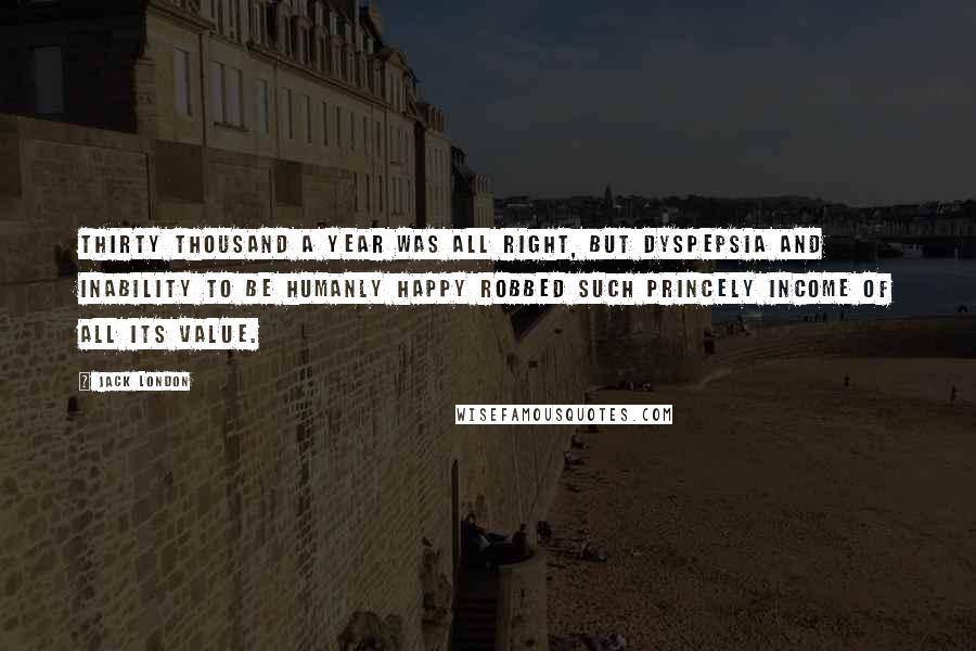 Jack London Quotes: Thirty thousand a year was all right, but dyspepsia and inability to be humanly happy robbed such princely income of all its value.