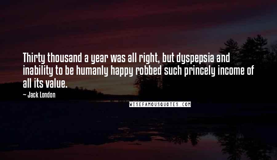 Jack London Quotes: Thirty thousand a year was all right, but dyspepsia and inability to be humanly happy robbed such princely income of all its value.