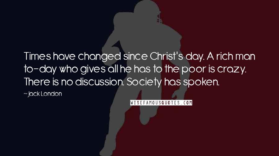 Jack London Quotes: Times have changed since Christ's day. A rich man to-day who gives all he has to the poor is crazy. There is no discussion. Society has spoken.
