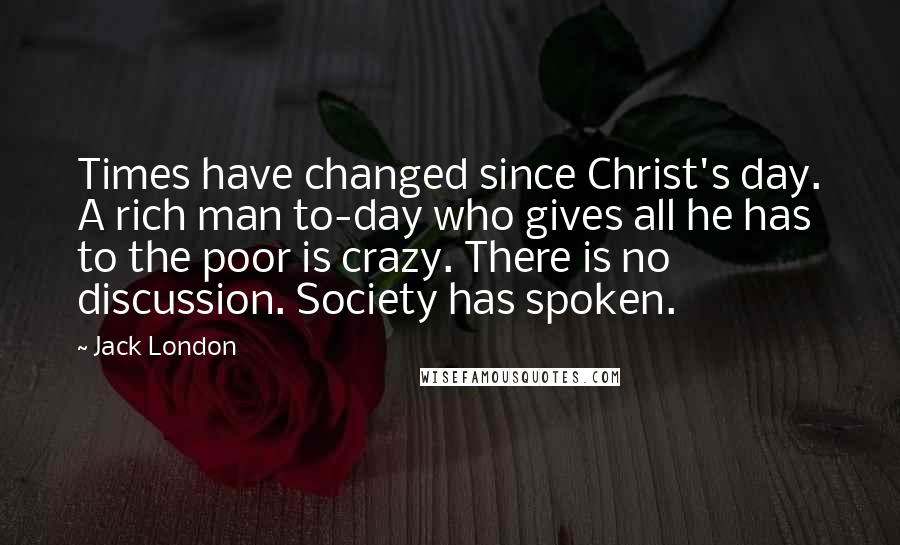 Jack London Quotes: Times have changed since Christ's day. A rich man to-day who gives all he has to the poor is crazy. There is no discussion. Society has spoken.