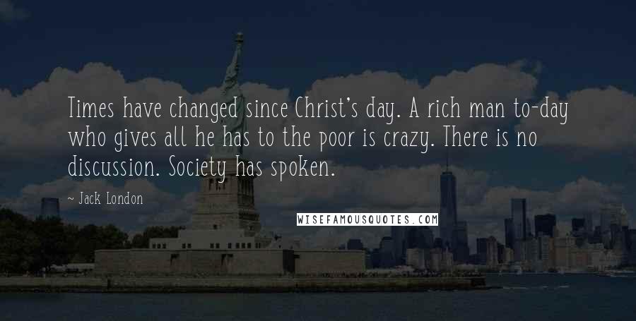 Jack London Quotes: Times have changed since Christ's day. A rich man to-day who gives all he has to the poor is crazy. There is no discussion. Society has spoken.