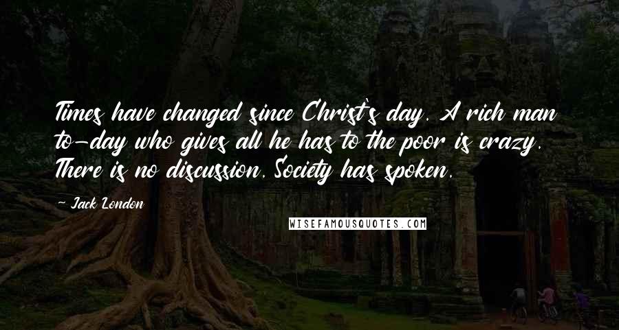 Jack London Quotes: Times have changed since Christ's day. A rich man to-day who gives all he has to the poor is crazy. There is no discussion. Society has spoken.