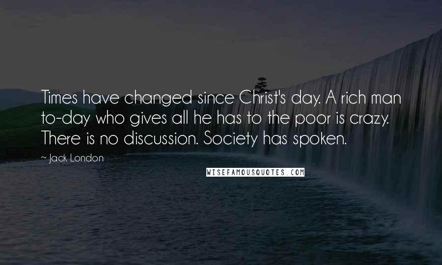 Jack London Quotes: Times have changed since Christ's day. A rich man to-day who gives all he has to the poor is crazy. There is no discussion. Society has spoken.