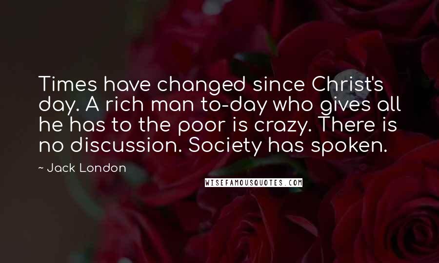 Jack London Quotes: Times have changed since Christ's day. A rich man to-day who gives all he has to the poor is crazy. There is no discussion. Society has spoken.