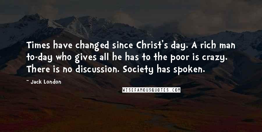 Jack London Quotes: Times have changed since Christ's day. A rich man to-day who gives all he has to the poor is crazy. There is no discussion. Society has spoken.