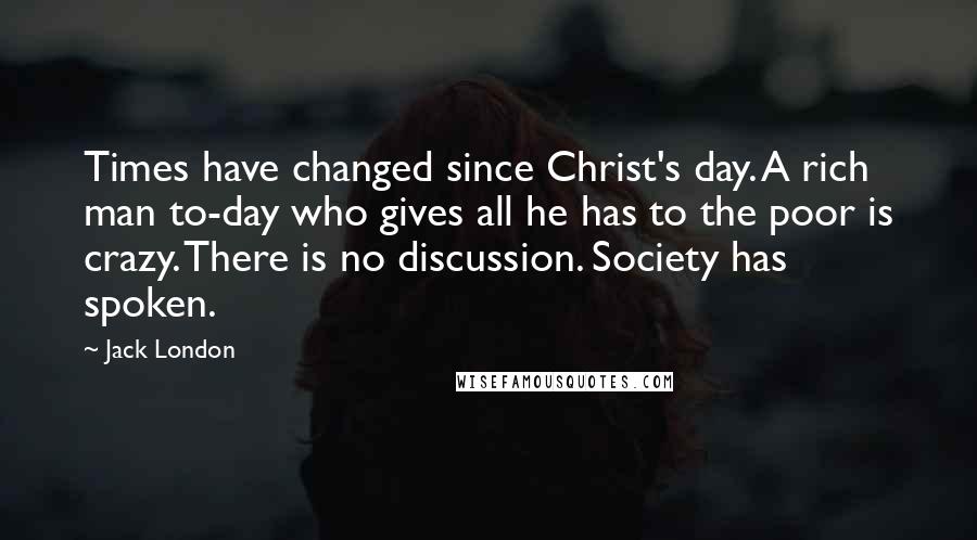 Jack London Quotes: Times have changed since Christ's day. A rich man to-day who gives all he has to the poor is crazy. There is no discussion. Society has spoken.