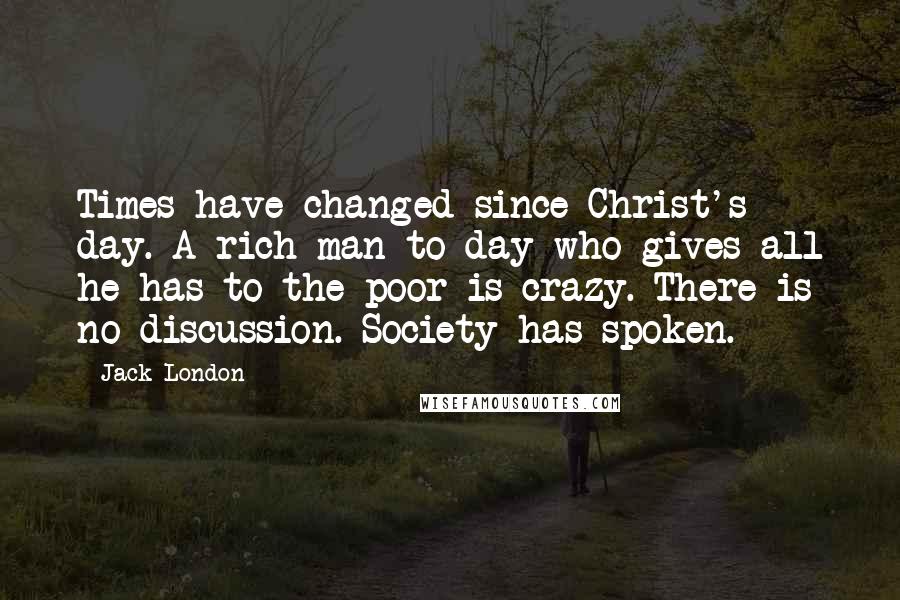 Jack London Quotes: Times have changed since Christ's day. A rich man to-day who gives all he has to the poor is crazy. There is no discussion. Society has spoken.