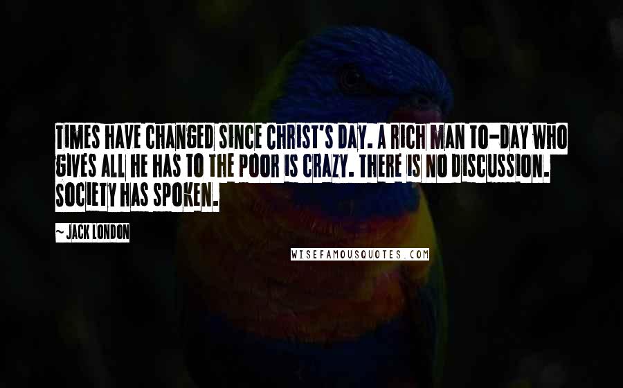 Jack London Quotes: Times have changed since Christ's day. A rich man to-day who gives all he has to the poor is crazy. There is no discussion. Society has spoken.