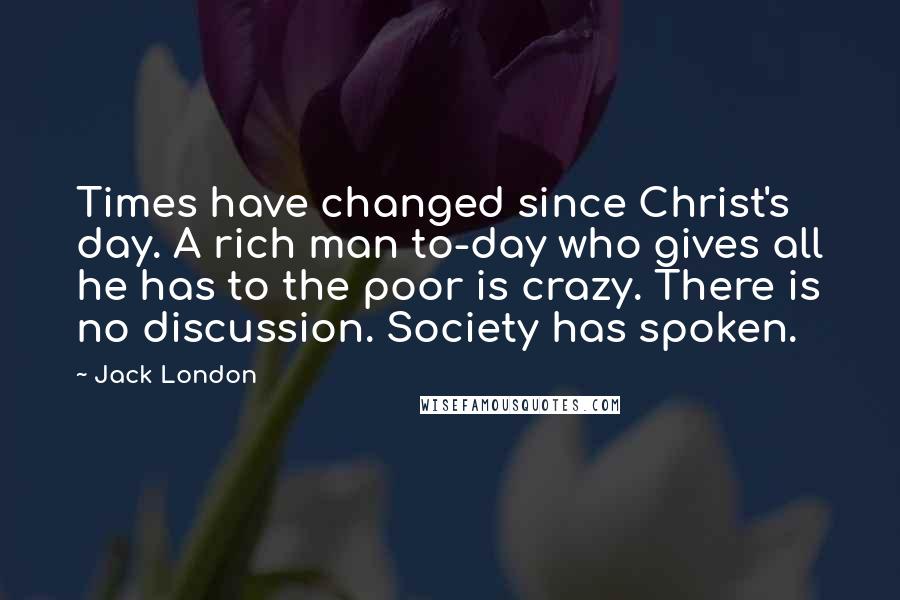 Jack London Quotes: Times have changed since Christ's day. A rich man to-day who gives all he has to the poor is crazy. There is no discussion. Society has spoken.
