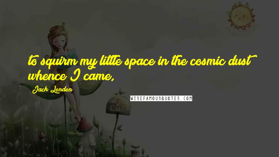 Jack London Quotes: to squirm my little space in the cosmic dust whence I came,