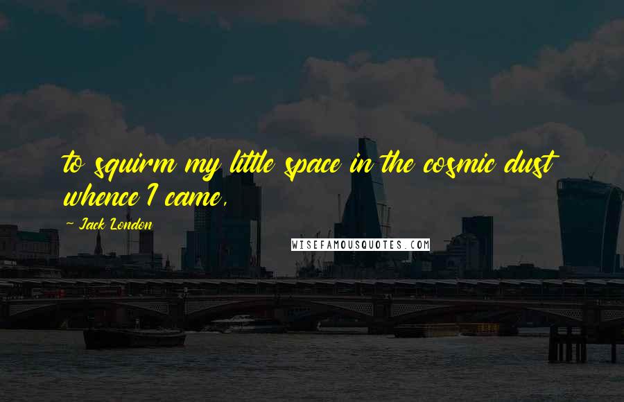 Jack London Quotes: to squirm my little space in the cosmic dust whence I came,